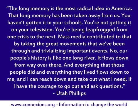 Utah Phillips: The long memory is the most radical idea in America. That long memory has been taken away from us. You haven't gotten it in your schools. You're not getting it on your television. You're being leapfrogged from one crisis to the next. Mass media contributed to that by taking the great movements that we've been through and trivializing important events. No, our people's history is like one long river. It flows down from way over there. And everything that those people did and everything they lived flows down to me, and I can reach down and take out what I need, if I have the courage to go out and ask questions.